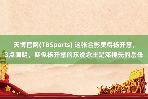 天博官网(TBSports) 这张合影莫得杨开慧，3点阐明，疑似杨开慧的东说念主是邓稼先的岳母