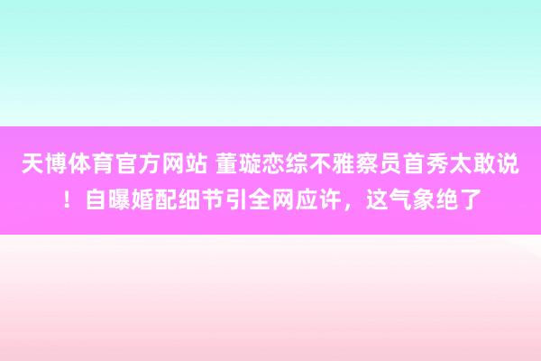 天博体育官方网站 董璇恋综不雅察员首秀太敢说！自曝婚配细节引全网应许，这气象绝了