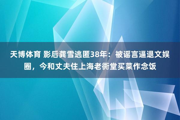 天博体育 影后龚雪逃匿38年：被谣言逼退文娱圈，今和丈夫住上海老衖堂买菜作念饭