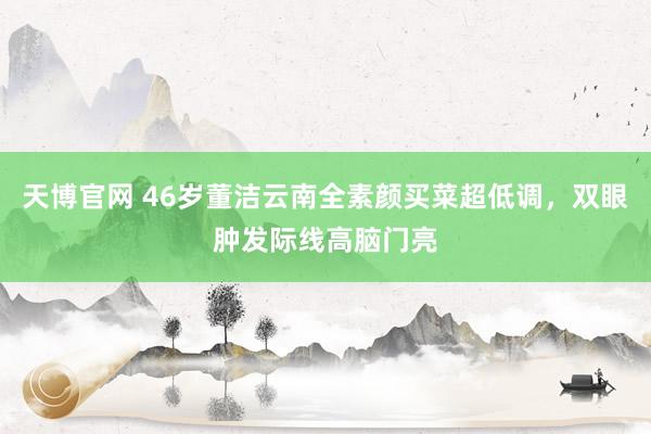 天博官网 46岁董洁云南全素颜买菜超低调，双眼肿发际线高脑门亮