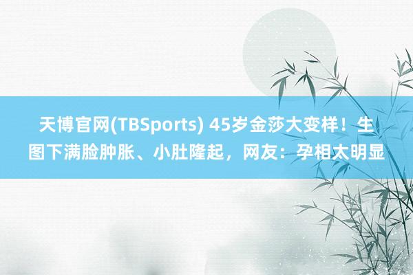 天博官网(TBSports) 45岁金莎大变样！生图下满脸肿胀、小肚隆起，网友：孕相太明显