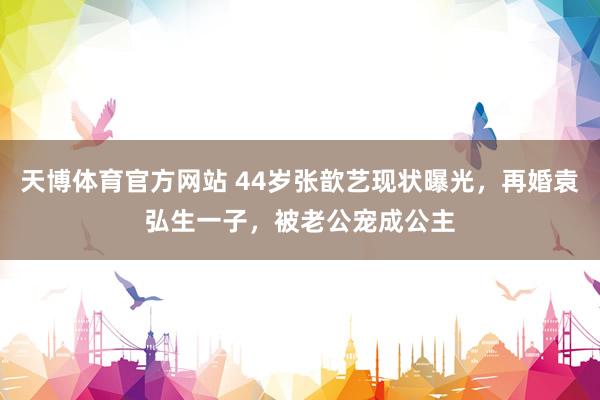 天博体育官方网站 44岁张歆艺现状曝光，再婚袁弘生一子，被老公宠成公主