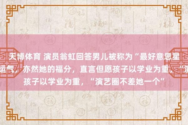 天博体育 演员翁虹回答男儿被称为“最好意思星二代”：这是她的运气，亦然她的福分，直言但愿孩子以学业为重，“演艺圈不差她一个”