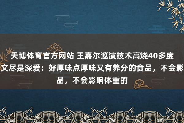 天博体育官方网站 王嘉尔巡演技术高烧40多度，姆妈发文尽是深爱：好厚味点厚味又有养分的食品，不会影响体重的