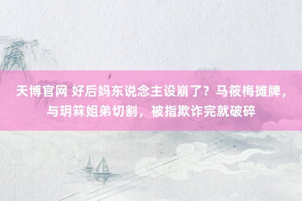 天博官网 好后妈东说念主设崩了？马筱梅摊牌，与玥箖姐弟切割，被指欺诈完就破碎