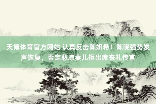 天博体育官方网站 认真反击陈妍希！陈晓强势发声恢复，否定悲凉妻儿拒出席丧礼传言