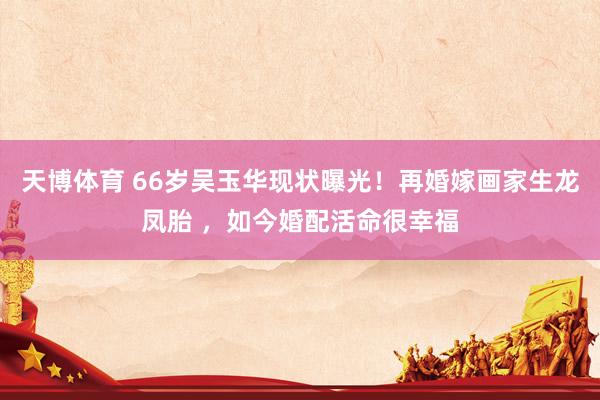 天博体育 66岁吴玉华现状曝光！再婚嫁画家生龙凤胎 ，如今婚配活命很幸福