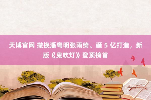 天博官网 撤换潘粤明张雨绮、砸 5 亿打造，新版《鬼吹灯》登顶榜首