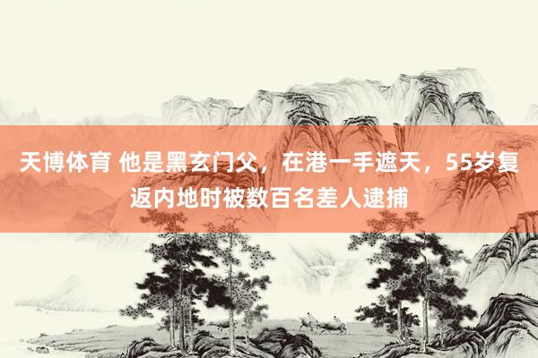 天博体育 他是黑玄门父，在港一手遮天，55岁复返内地时被数百名差人逮捕