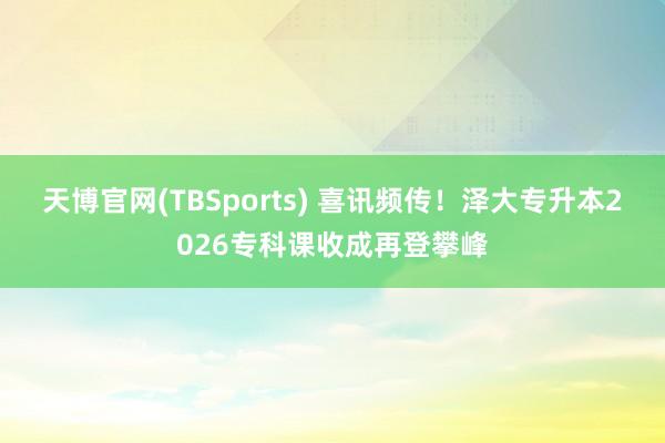 天博官网(TBSports) 喜讯频传！泽大专升本2026专科课收成再登攀峰