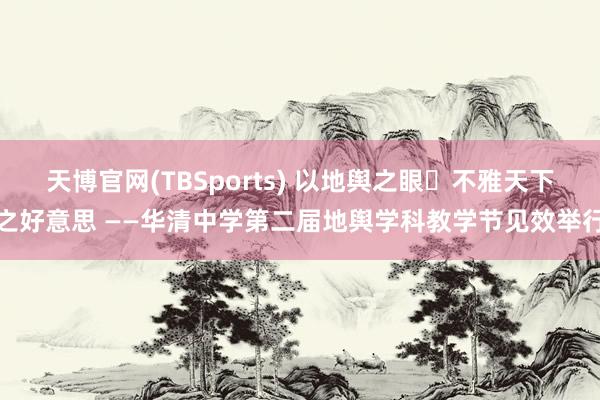 天博官网(TBSports) 以地舆之眼・不雅天下之好意思 ——华清中学第二届地舆学科教学节见效举行
