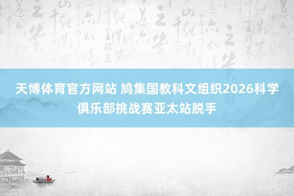 天博体育官方网站 鸠集国教科文组织2026科学俱乐部挑战赛亚太站脱手