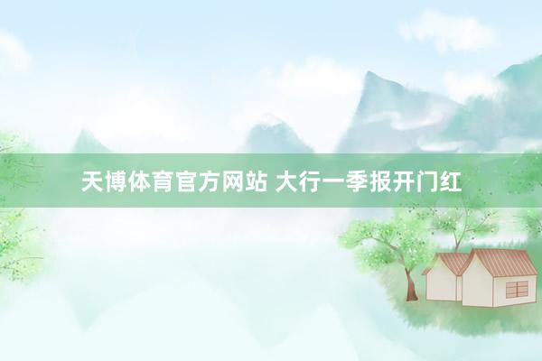 天博体育官方网站 大行一季报开门红