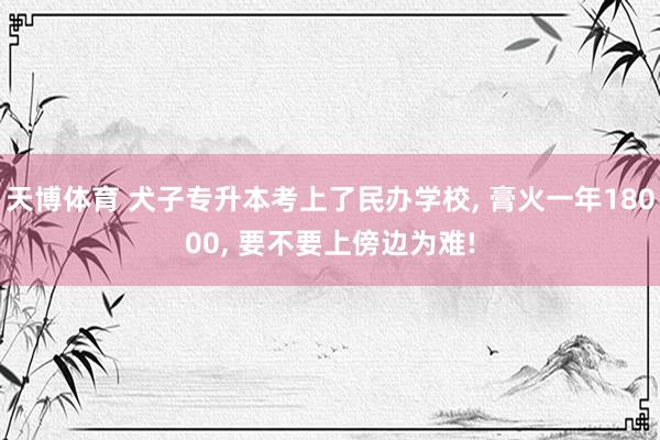 天博体育 犬子专升本考上了民办学校， 膏火一年18000， 要不要上傍边为难!