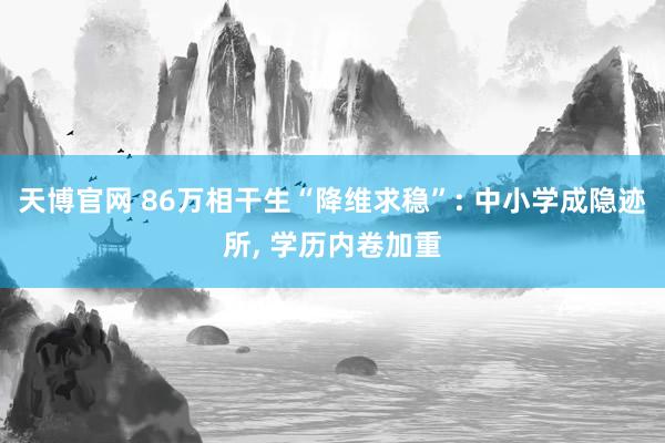 天博官网 86万相干生“降维求稳”: 中小学成隐迹所， 学历内卷加重