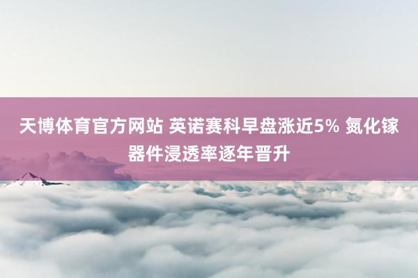 天博体育官方网站 英诺赛科早盘涨近5% 氮化镓器件浸透率逐年晋升