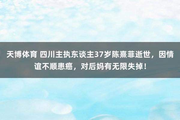 天博体育 四川主执东谈主37岁陈熹菲逝世，因情谊不顺患癌，对后妈有无限失掉！