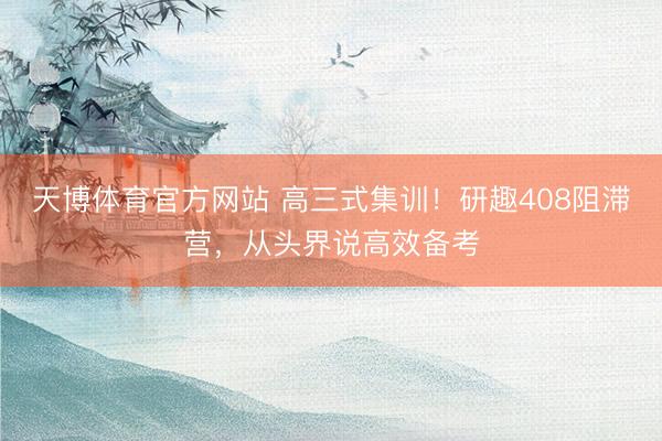 天博体育官方网站 高三式集训！研趣408阻滞营，从头界说高效备考