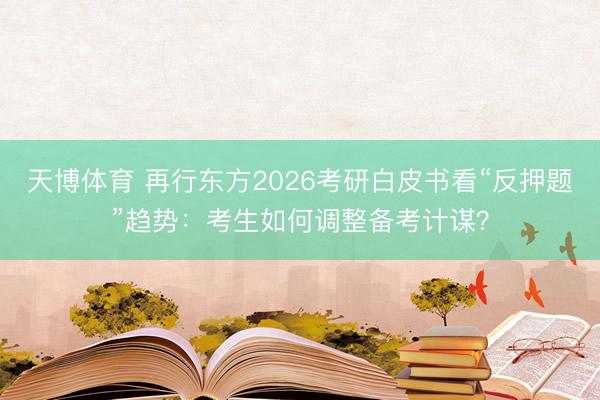 天博体育 再行东方2026考研白皮书看“反押题”趋势：考生如何调整备考计谋？