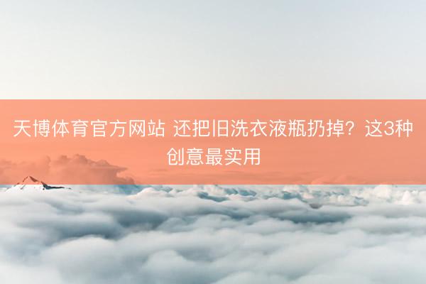 天博体育官方网站 还把旧洗衣液瓶扔掉？这3种创意最实用