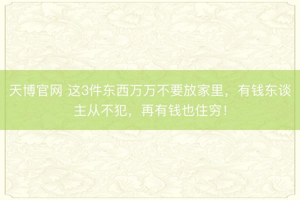 天博官网 这3件东西万万不要放家里，有钱东谈主从不犯，再有钱也住穷！
