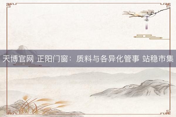 天博官网 正阳门窗：质料与各异化管事 站稳市集
