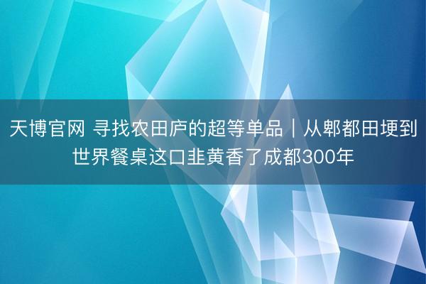天博官网 寻找农田庐的超等单品｜从郫都田埂到世界餐桌这口韭黄香了成都300年