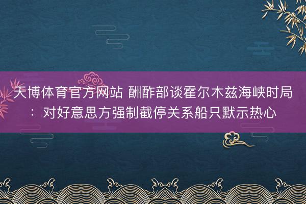 天博体育官方网站 酬酢部谈霍尔木兹海峡时局：对好意思方强制截停关系船只默示热心