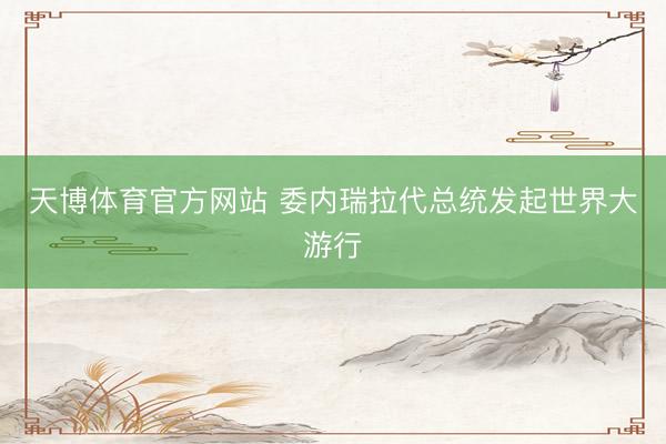 天博体育官方网站 委内瑞拉代总统发起世界大游行
