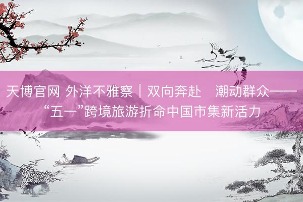 天博官网 外洋不雅察｜双向奔赴　潮动群众——“五一”跨境旅游折命中国市集新活力