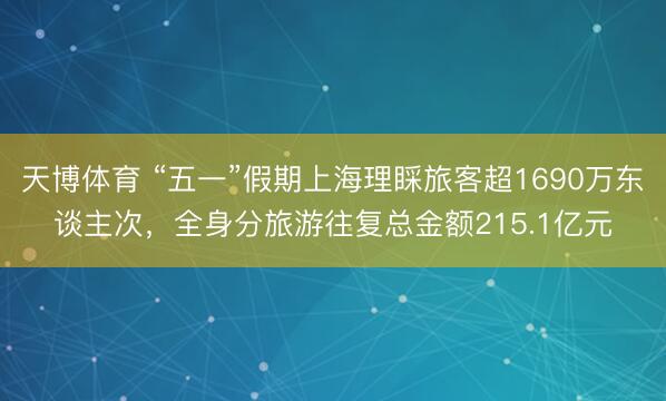 天博体育 “五一”假期上海理睬旅客超1690万东谈主次，全身分旅游往复总金额215.1亿元