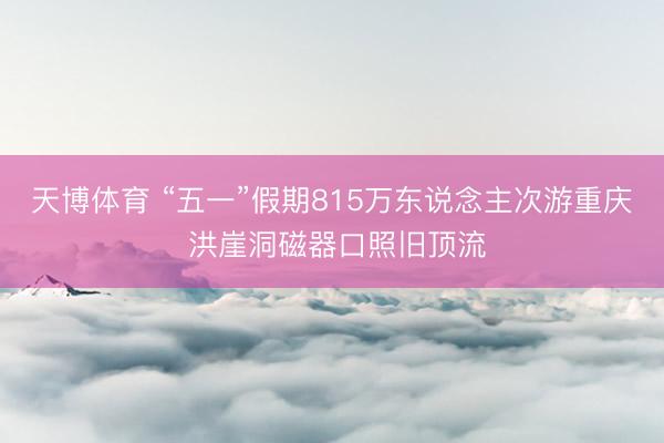 天博体育 “五一”假期815万东说念主次游重庆 洪崖洞磁器口照旧顶流