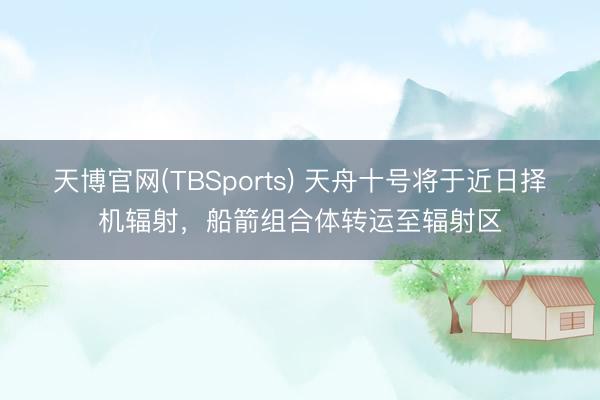 天博官网(TBSports) 天舟十号将于近日择机辐射，船箭组合体转运至辐射区