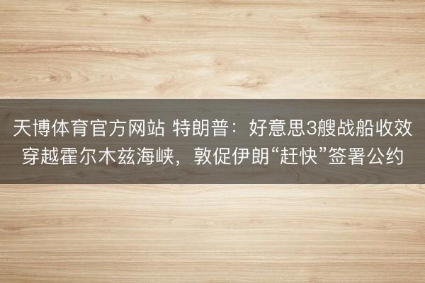 天博体育官方网站 特朗普：好意思3艘战船收效穿越霍尔木兹海峡，敦促伊朗“赶快”签署公约