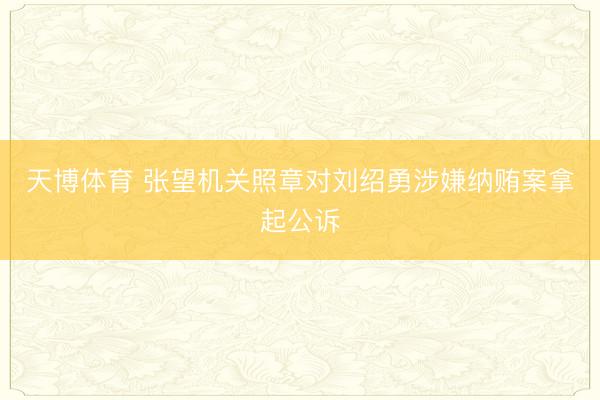 天博体育 张望机关照章对刘绍勇涉嫌纳贿案拿起公诉