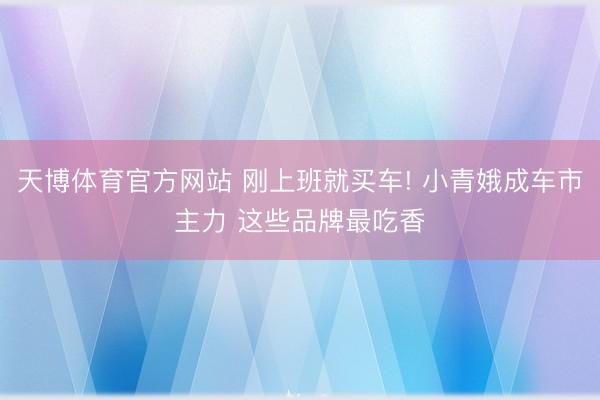 天博体育官方网站 刚上班就买车! 小青娥成车市主力 这些品牌最吃香