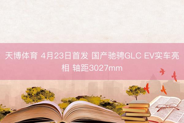 天博体育 4月23日首发 国产驰骋GLC EV实车亮相 轴距3027mm
